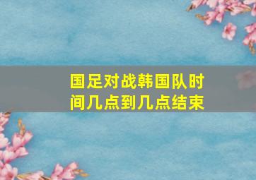 国足对战韩国队时间几点到几点结束