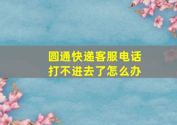 圆通快递客服电话打不进去了怎么办