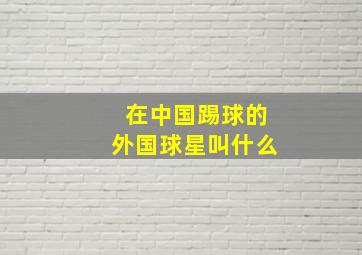 在中国踢球的外国球星叫什么