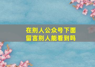 在别人公众号下面留言别人能看到吗