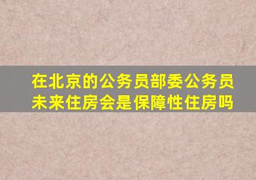 在北京的公务员部委公务员未来住房会是保障性住房吗