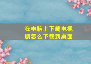 在电脑上下载电视剧怎么下载到桌面