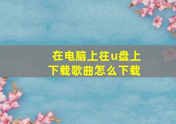 在电脑上往u盘上下载歌曲怎么下载