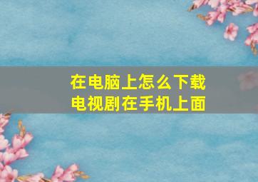 在电脑上怎么下载电视剧在手机上面