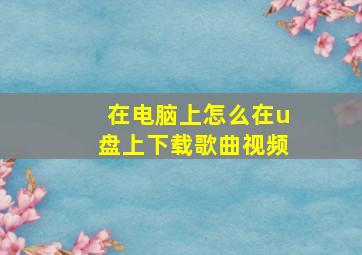 在电脑上怎么在u盘上下载歌曲视频