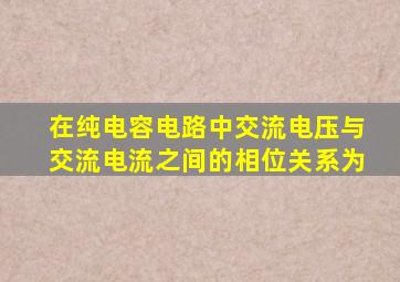 在纯电容电路中交流电压与交流电流之间的相位关系为