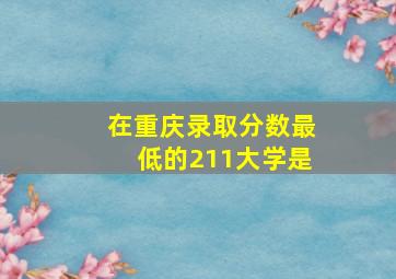 在重庆录取分数最低的211大学是