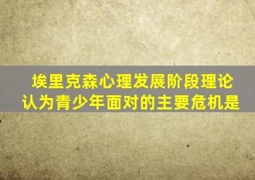 埃里克森心理发展阶段理论认为青少年面对的主要危机是