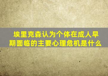 埃里克森认为个体在成人早期面临的主要心理危机是什么