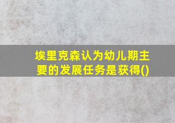 埃里克森认为幼儿期主要的发展任务是获得()