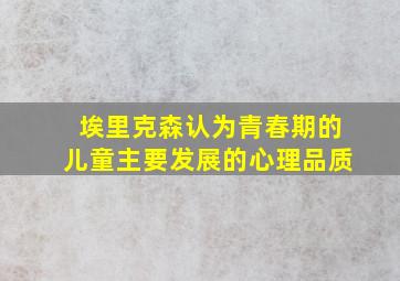 埃里克森认为青春期的儿童主要发展的心理品质