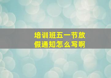 培训班五一节放假通知怎么写啊