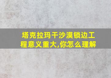 塔克拉玛干沙漠锁边工程意义重大,你怎么理解