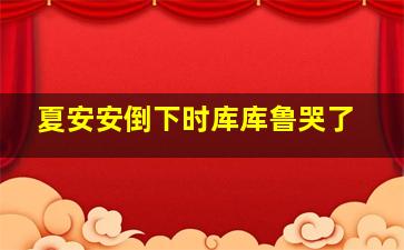 夏安安倒下时库库鲁哭了