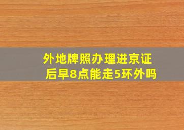 外地牌照办理进京证后早8点能走5环外吗