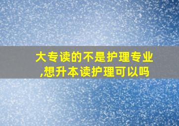 大专读的不是护理专业,想升本读护理可以吗