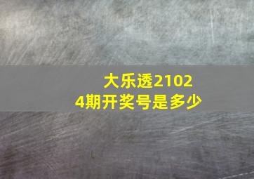 大乐透21024期开奖号是多少