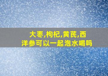 大枣,枸杞,黄芪,西洋参可以一起泡水喝吗