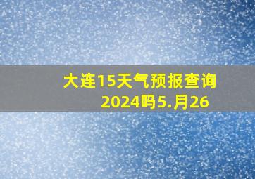 大连15天气预报查询2024吗5.月26