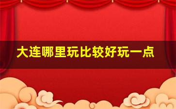 大连哪里玩比较好玩一点