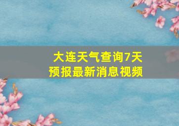 大连天气查询7天预报最新消息视频