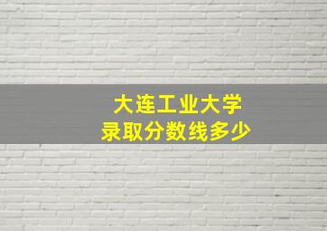 大连工业大学录取分数线多少