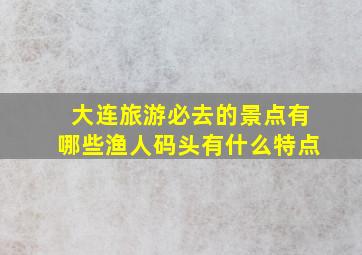 大连旅游必去的景点有哪些渔人码头有什么特点