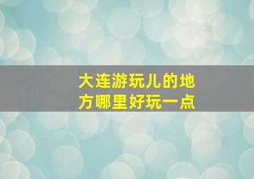 大连游玩儿的地方哪里好玩一点