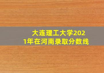 大连理工大学2021年在河南录取分数线