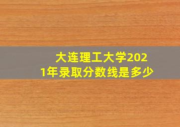 大连理工大学2021年录取分数线是多少