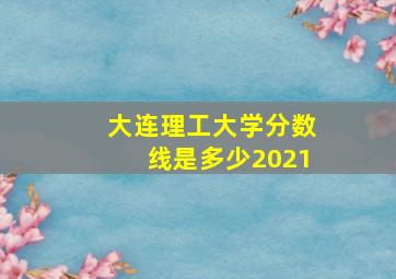 大连理工大学分数线是多少2021