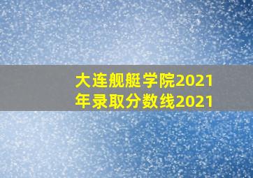 大连舰艇学院2021年录取分数线2021