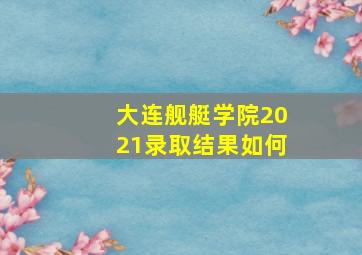 大连舰艇学院2021录取结果如何