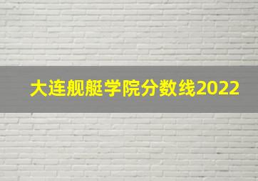 大连舰艇学院分数线2022