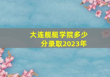 大连舰艇学院多少分录取2023年