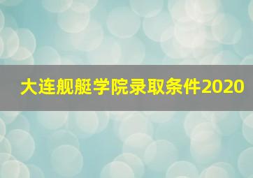 大连舰艇学院录取条件2020