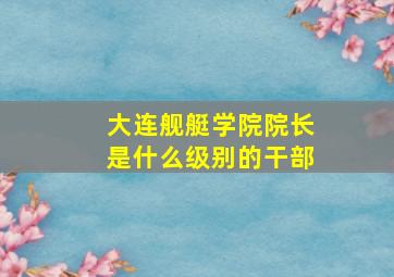 大连舰艇学院院长是什么级别的干部