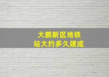 大鹏新区地铁站大约多久建成