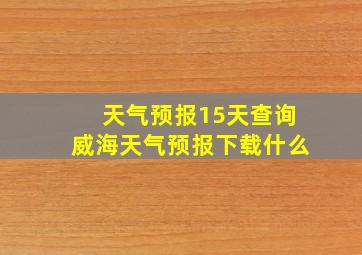 天气预报15天查询威海天气预报下载什么