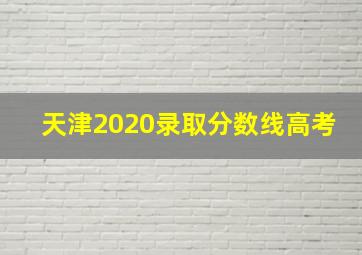 天津2020录取分数线高考