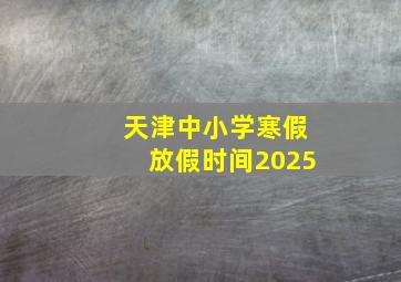 天津中小学寒假放假时间2025