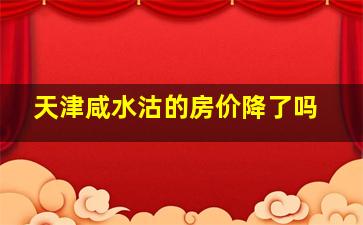 天津咸水沽的房价降了吗