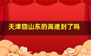 天津回山东的高速封了吗