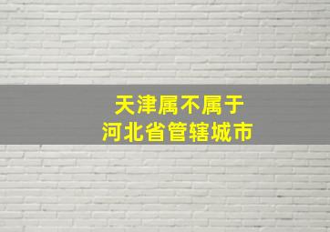 天津属不属于河北省管辖城市