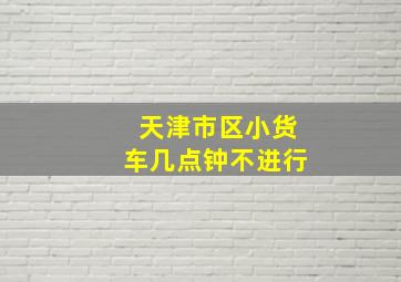 天津市区小货车几点钟不进行