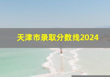 天津市录取分数线2024