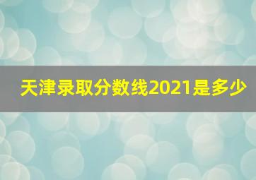 天津录取分数线2021是多少