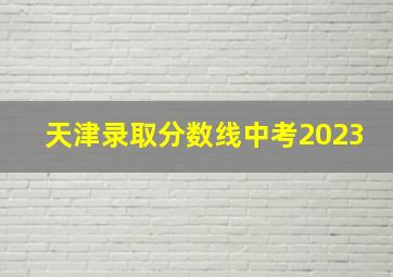 天津录取分数线中考2023