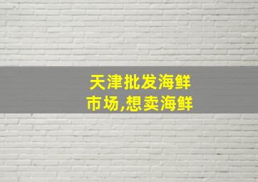 天津批发海鲜市场,想卖海鲜