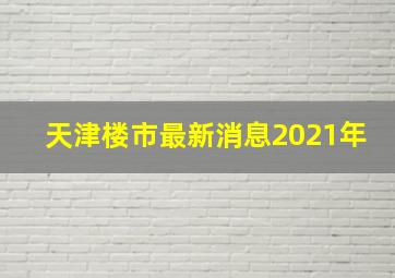 天津楼市最新消息2021年